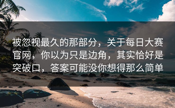 被忽视最久的那部分，关于每日大赛官网，你以为只是边角，其实恰好是突破口，答案可能没你想得那么简单