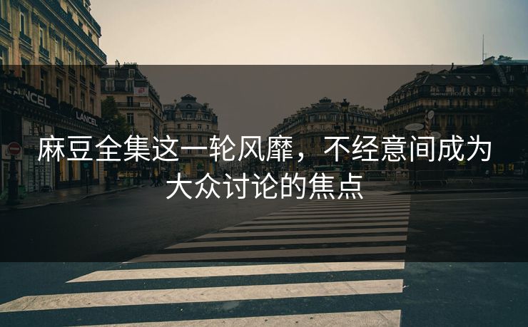 麻豆全集这一轮风靡，不经意间成为大众讨论的焦点