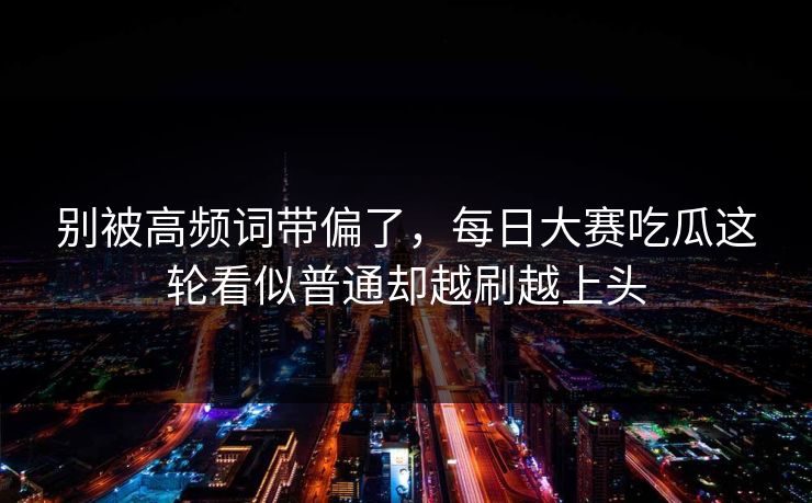 别被高频词带偏了，每日大赛吃瓜这轮看似普通却越刷越上头