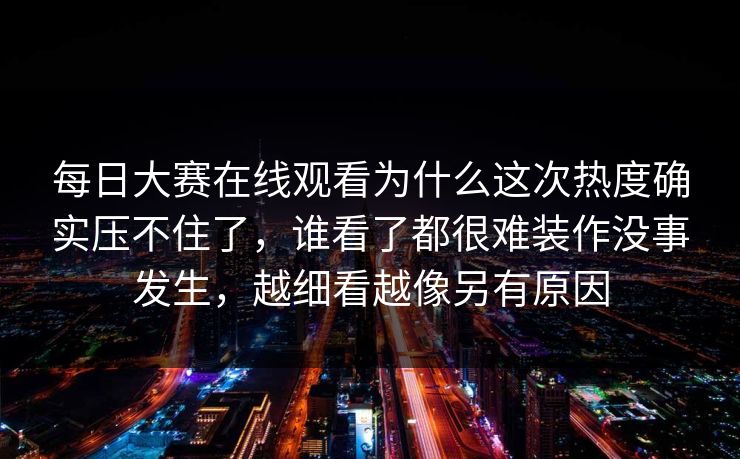 每日大赛在线观看为什么这次热度确实压不住了，谁看了都很难装作没事发生，越细看越像另有原因