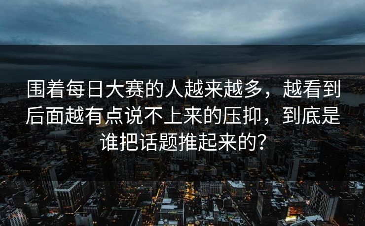 围着每日大赛的人越来越多，越看到后面越有点说不上来的压抑，到底是谁把话题推起来的？