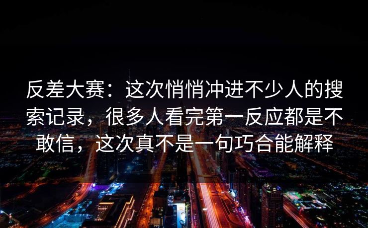 反差大赛：这次悄悄冲进不少人的搜索记录，很多人看完第一反应都是不敢信，这次真不是一句巧合能解释