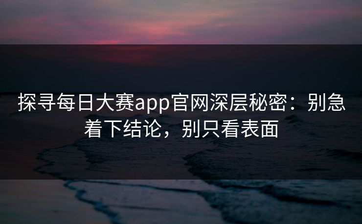 探寻每日大赛app官网深层秘密：别急着下结论，别只看表面