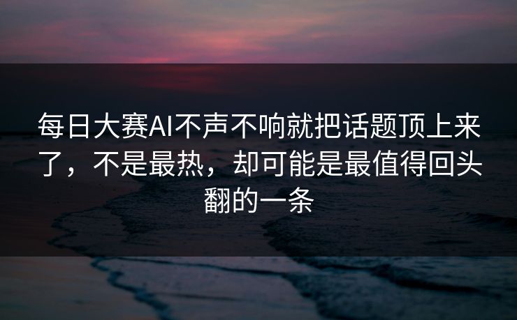 每日大赛AI不声不响就把话题顶上来了，不是最热，却可能是最值得回头翻的一条