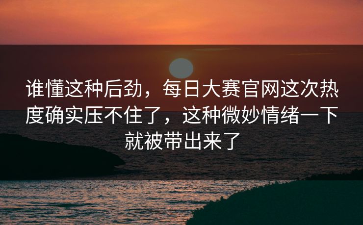 谁懂这种后劲，每日大赛官网这次热度确实压不住了，这种微妙情绪一下就被带出来了
