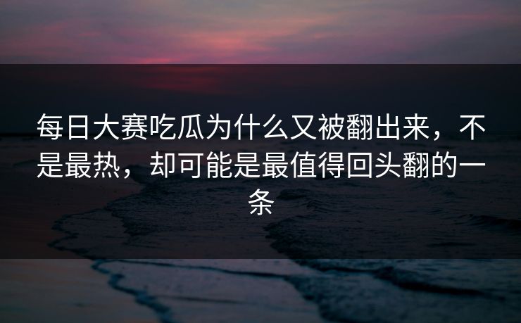 每日大赛吃瓜为什么又被翻出来，不是最热，却可能是最值得回头翻的一条