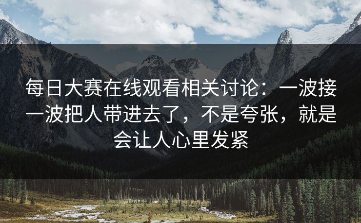 每日大赛在线观看相关讨论：一波接一波把人带进去了，不是夸张，就是会让人心里发紧