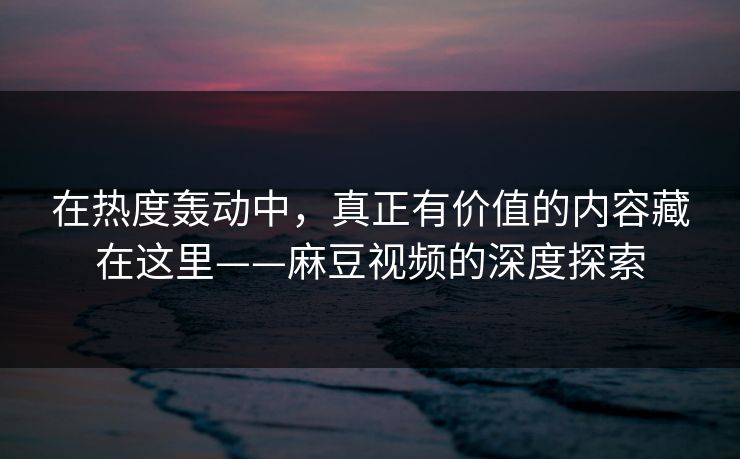 在热度轰动中，真正有价值的内容藏在这里——麻豆视频的深度探索