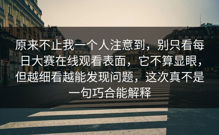 原来不止我一个人注意到，别只看每日大赛在线观看表面，它不算显眼，但越细看越能发现问题，这次真不是一句巧合能解释