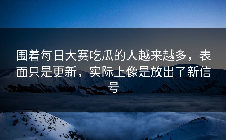 围着每日大赛吃瓜的人越来越多，表面只是更新，实际上像是放出了新信号