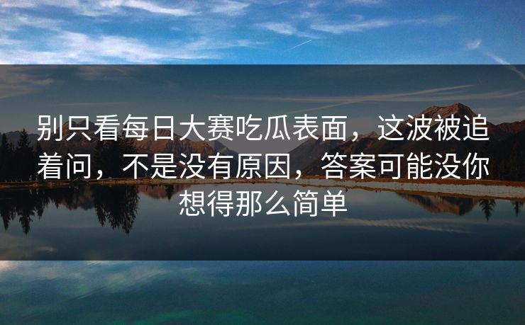 别只看每日大赛吃瓜表面,这波被追着问,不是没有原因,答案可能没你想得那么简单 别只看每日大赛吃瓜表面,这波被追着问,不是没有原因,答案可能没你想得那么简单