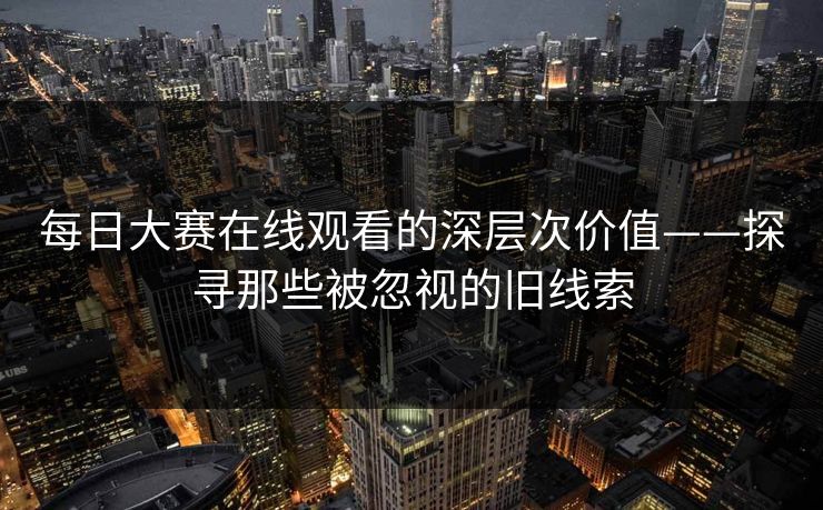 每日大赛在线观看的深层次价值——探寻那些被忽视的旧线索 每日大赛在线观看的深层次价值——探寻那些被忽视的旧线索