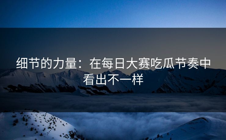 细节的力量：在每日大赛吃瓜节奏中看出不一样