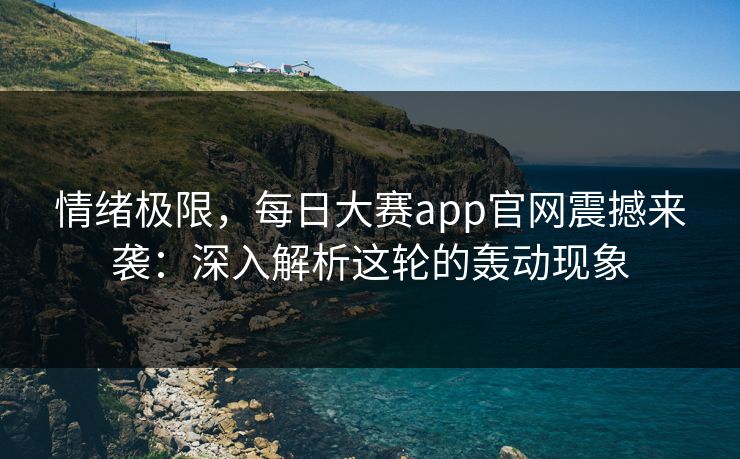 情绪极限，每日大赛app官网震撼来袭：深入解析这轮的轰动现象