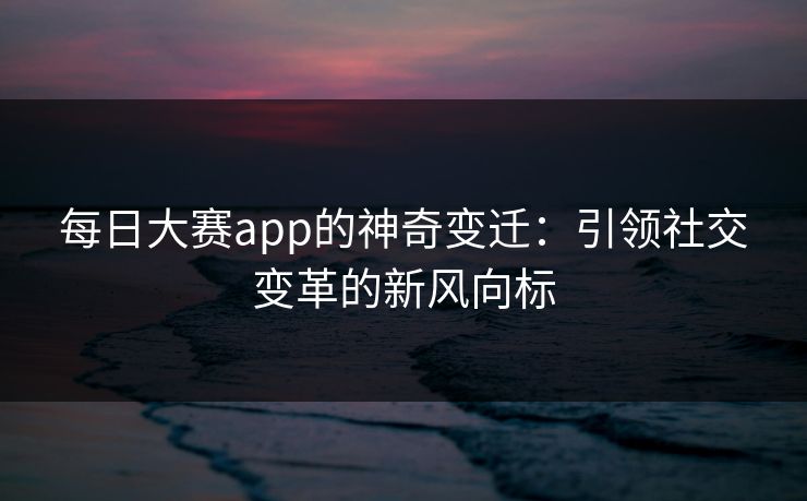 每日大赛app的神奇变迁:引领社交变革的新风向标 每日大赛app的神奇变迁:引领社交变革的新风向标