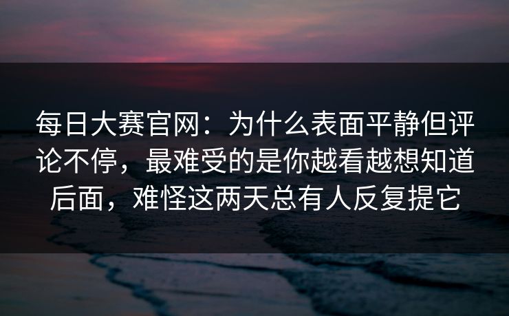 每日大赛官网：为什么表面平静但评论不停，最难受的是你越看越想知道后面，难怪这两天总有人反复提它