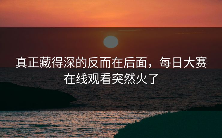 真正藏得深的反而在后面,每日大赛在线观看突然火了 真正藏得深的反而在后面,每日大赛在线观看突然火了
