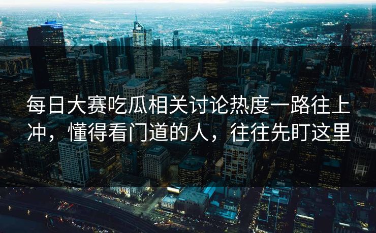 每日大赛吃瓜相关讨论热度一路往上冲,懂得看门道的人,往往先盯这里