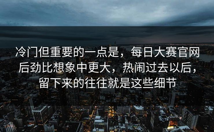 冷门但重要的一点是,每日大赛官网后劲比想象中更大,热闹过去以后,留下来的往往就是这些细节 冷门但重要的一点是,每日大赛官网后劲比想象中更大,热闹过去以后,留下来的往往就是这些细节