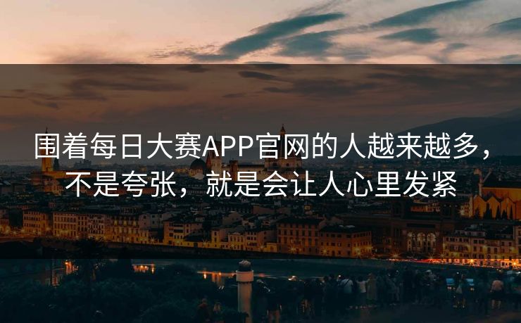 围着每日大赛APP官网的人越来越多,不是夸张,就是会让人心里发紧 围着每日大赛APP官网的人越来越多,不是夸张,就是会让人心里发紧