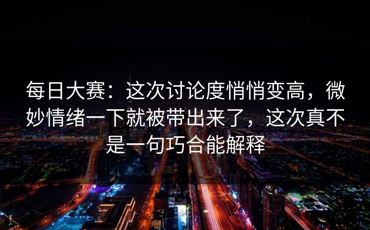 每日大赛：这次讨论度悄悄变高，微妙情绪一下就被带出来了，这次真不是一句巧合能解释