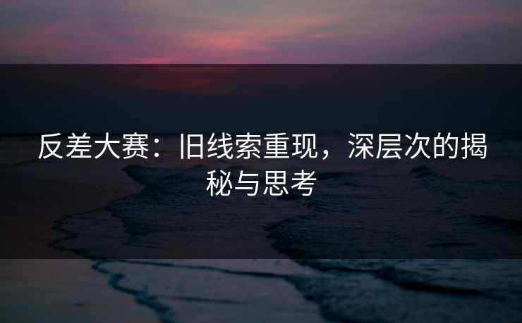 反差大赛：旧线索重现，深层次的揭秘与思考