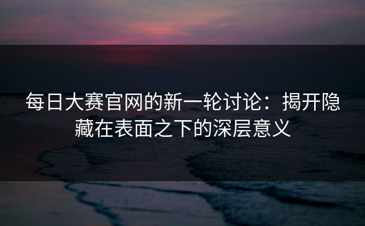 每日大赛官网的新一轮讨论:揭开隐藏在表面之下的深层意义 每日大赛官网的新一轮讨论:揭开隐藏在表面之下的深层意义