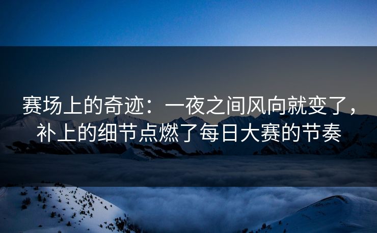 赛场上的奇迹：一夜之间风向就变了，补上的细节点燃了每日大赛的节奏
