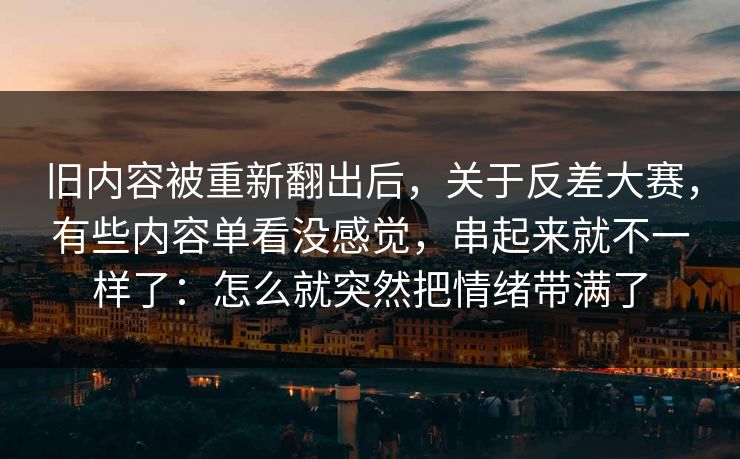 旧内容被重新翻出后，关于反差大赛，有些内容单看没感觉，串起来就不一样了：怎么就突然把情绪带满了